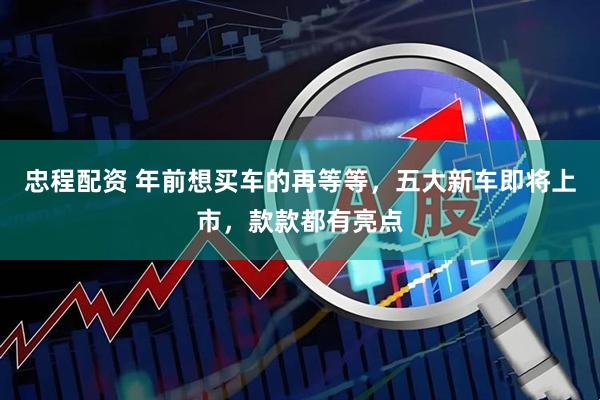 忠程配资 年前想买车的再等等，五大新车即将上市，款款都有亮点