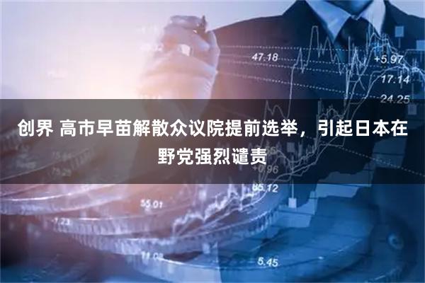 创界 高市早苗解散众议院提前选举，引起日本在野党强烈谴责