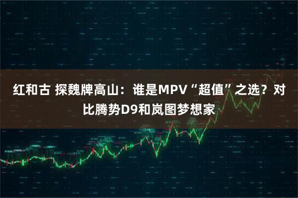红和古 探魏牌高山：谁是MPV“超值”之选？对比腾势D9和岚图梦想家