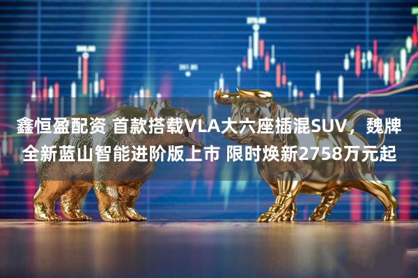 鑫恒盈配资 首款搭载VLA大六座插混SUV，魏牌全新蓝山智能进阶版上市 限时焕新2758万元起