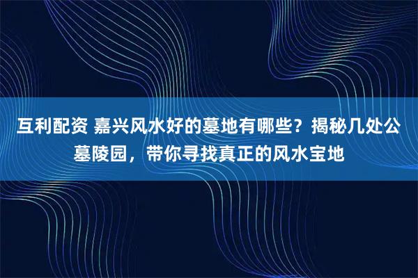 互利配资 嘉兴风水好的墓地有哪些？揭秘几处公墓陵园，带你寻找真正的风水宝地