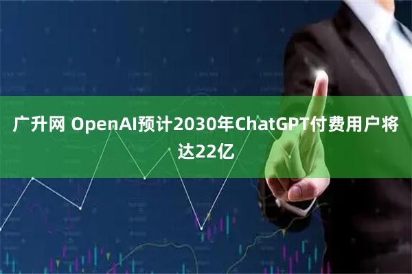 广升网 OpenAI预计2030年ChatGPT付费用户将达22亿
