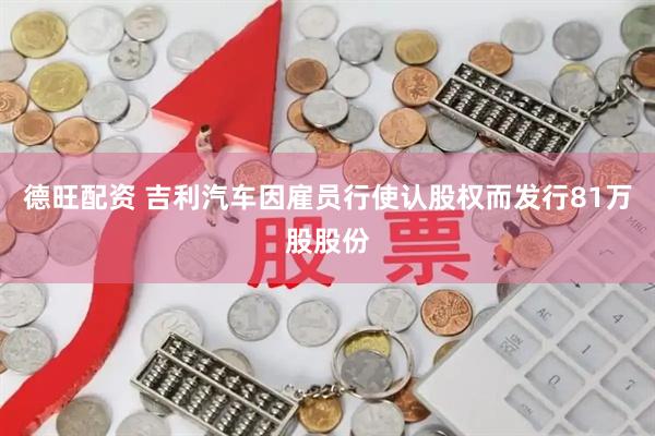 德旺配资 吉利汽车因雇员行使认股权而发行81万股股份