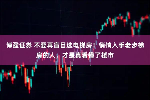 博盈证券 不要再盲目选电梯房！悄悄入手老步梯房的人，才是真看懂了楼市