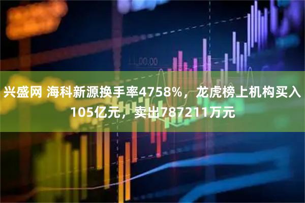 兴盛网 海科新源换手率4758%，龙虎榜上机构买入105亿元，卖出787211万元