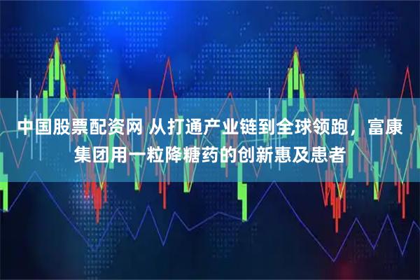 中国股票配资网 从打通产业链到全球领跑，富康集团用一粒降糖药的创新惠及患者